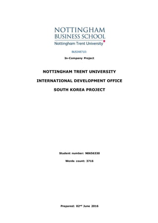 BUSI48710:
In-Company Project
NOTTINGHAM TRENT UNIVERSITY
INTERNATIONAL DEVELOPMENT OFFICE
SOUTH KOREA PROJECT
Student number: N0656330
Words count: 3716
Prepared: 02nd June 2016
 