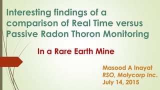Interesting findings of a
comparison of Real Time versus
Passive Radon Thoron Monitoring
In a Rare Earth Mine
Masood A Inayat
RSO, Molycorp Inc.
July 14, 2015
 