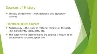 Sources of History
 Broadly divided into 1)Archaeological and 2)Literary
sources.
1)Archaeological Sources
 Archaeology is the study of material remains of the past,
like monuments, tools, pots, etc.
 The place where these remains are dug out is known as an
excavation or archaeological site.
 