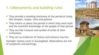 1.1)Monuments and building ruins
 They provide a standing testimony of the period of study,
like temples, stupas, forts and palaces.
 They inform us about the period in which they were built
and the scientific knowledge of the people of that period.
 They are like treasure and symbol of pride of their
civilization.
 They act as evidences of history and enhance tourism.
Example: Ajanta caves in Aurangabad, Maharashtra are full
of sculptures and paintings.
 