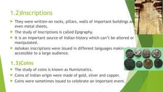 1.2)Inscriptions
 They were written on rocks, pillars, walls of important buildings and
even metal sheets.
 The study of Inscriptions is called Epigraphy.
 It is an important source of Indian history which can’t be altered or
manipulated.
 Ashokan inscriptions were issued in different languages making them
accessible to a large audience.
1.3)Coins
 The study of coins is known as Numismatics.
 Coins of Indian origin were made of gold, silver and copper.
 Coins were sometimes issued to celebrate an important event.
 