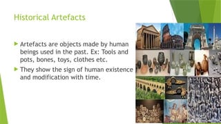 Historical Artefacts
 Artefacts are objects made by human
beings used in the past. Ex: Tools and
pots, bones, toys, clothes etc.
 They show the sign of human existence
and modification with time.
 