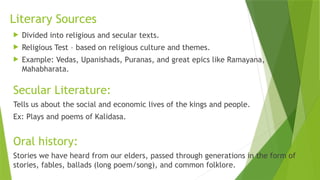 Literary Sources
 Divided into religious and secular texts.
 Religious Test – based on religious culture and themes.
 Example: Vedas, Upanishads, Puranas, and great epics like Ramayana,
Mahabharata.
Secular Literature:
Tells us about the social and economic lives of the kings and people.
Ex: Plays and poems of Kalidasa.
Oral history:
Stories we have heard from our elders, passed through generations in the form of
stories, fables, ballads (long poem/song), and common folklore.
 