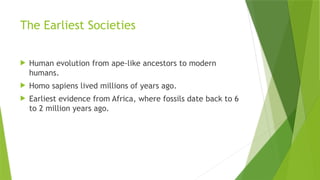 The Earliest Societies
 Human evolution from ape-like ancestors to modern
humans.
 Homo sapiens lived millions of years ago.
 Earliest evidence from Africa, where fossils date back to 6
to 2 million years ago.
 