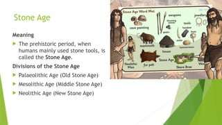 Stone Age
Meaning
 The prehistoric period, when
humans mainly used stone tools, is
called the Stone Age.
Divisions of the Stone Age
 Palaeolithic Age (Old Stone Age)
 Mesolithic Age (Middle Stone Age)
 Neolithic Age (New Stone Age)
 