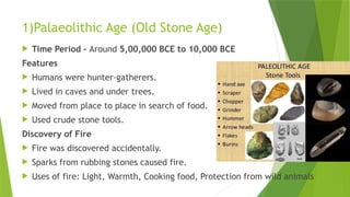 1)Palaeolithic Age (Old Stone Age)
 Time Period - Around 5,00,000 BCE to 10,000 BCE
Features
 Humans were hunter-gatherers.
 Lived in caves and under trees.
 Moved from place to place in search of food.
 Used crude stone tools.
Discovery of Fire
 Fire was discovered accidentally.
 Sparks from rubbing stones caused fire.
 Uses of fire: Light, Warmth, Cooking food, Protection from wild animals
 