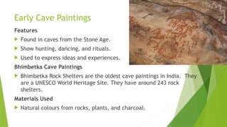 Early Cave Paintings
Features
 Found in caves from the Stone Age.
 Show hunting, dancing, and rituals.
 Used to express ideas and experiences.
Bhimbetka Cave Paintings
 Bhimbetka Rock Shelters are the oldest cave paintings in India. They
are a UNESCO World Heritage Site. They have around 243 rock
shelters.
Materials Used
 Natural colours from rocks, plants, and charcoal.
 