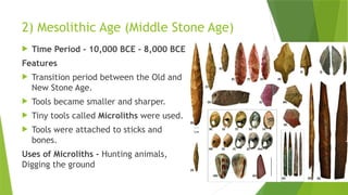 2) Mesolithic Age (Middle Stone Age)
 Time Period - 10,000 BCE – 8,000 BCE
Features
 Transition period between the Old and
New Stone Age.
 Tools became smaller and sharper.
 Tiny tools called Microliths were used.
 Tools were attached to sticks and
bones.
Uses of Microliths - Hunting animals,
Digging the ground
 