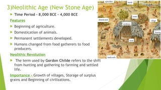 3)Neolithic Age (New Stone Age)
 Time Period - 8,000 BCE – 4,000 BCE
Features
 Beginning of agriculture.
 Domestication of animals.
 Permanent settlements developed.
 Humans changed from food gatherers to food
producers.
Neolithic Revolution
 The term used by Gordon Childe refers to the shift
from hunting and gathering to farming and settled
life.
Importance - Growth of villages, Storage of surplus
grains and Beginning of civilizations.
 