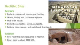 Neolithic Sites
Mehrgarh
 Earliest evidence of farming and herding.
 Wheat, barley, and cotton were grown.
 Mud-brick houses.
 Domesticated cattle, sheep, and goats.
 Pottery, bead-making, and metalwork developed.
Burzahom
 First Neolithic site discovered in Kashmir.
 Dates back to about 3000 BCE.
 
