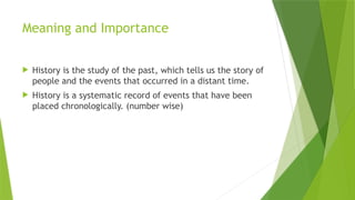 Meaning and Importance
 History is the study of the past, which tells us the story of
people and the events that occurred in a distant time.
 History is a systematic record of events that have been
placed chronologically. (number wise)
 