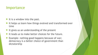 Importance
 It is a window into the past.
 It helps us learn how things evolved and transformed over
time
 It gives us an understanding of the present
 It leads us to make better choices for the future.
 Example- nothing good happens because of war;
democracy is a better choice of government than
dictatorship
 