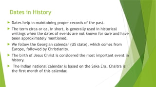 Dates in History
 Dates help in maintaining proper records of the past.
 The term circa or ca, in short, is generally used in historical
writings when the dates of events are not known for sure and have
been approximately mentioned.
 We follow the Georgian calendar (US state), which comes from
Europe, followed by Christianity.
 The birth of Jesus Christ is considered the most important event in
history.
 The Indian national calendar is based on the Saka Era. Chaitra is
the first month of this calendar.
 
