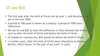CE and BCE
 The first year after the birth of Christ will be year 1, and therefore, we
are in the year 2026.
 A period of 100 years is known as a century. A period of 1000 years
millennium
 We use CE and BCE to show the difference in time between the events,
such as after the birth of Christ and before the birth of Christ.
 CE stands for common era, BCE stands for before the birth of Christ.
 In earlier years, after the birth of Christ were referred to as AD Anno
Domini, which means “in the year of our Lord” in Latin.
 