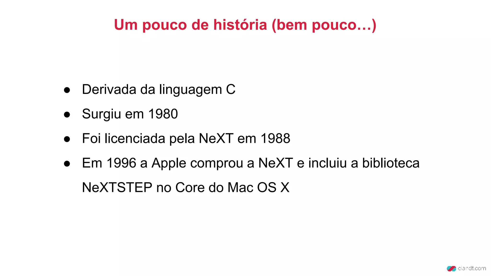 ● Derivada da linguagem C
● Surgiu em 1980
● Foi licenciada pela NeXT em 1988
● Em 1996 a Apple comprou a NeXT e incluiu a biblioteca
NeXTSTEP no Core do Mac OS X
Um pouco de história (bem pouco…)
 