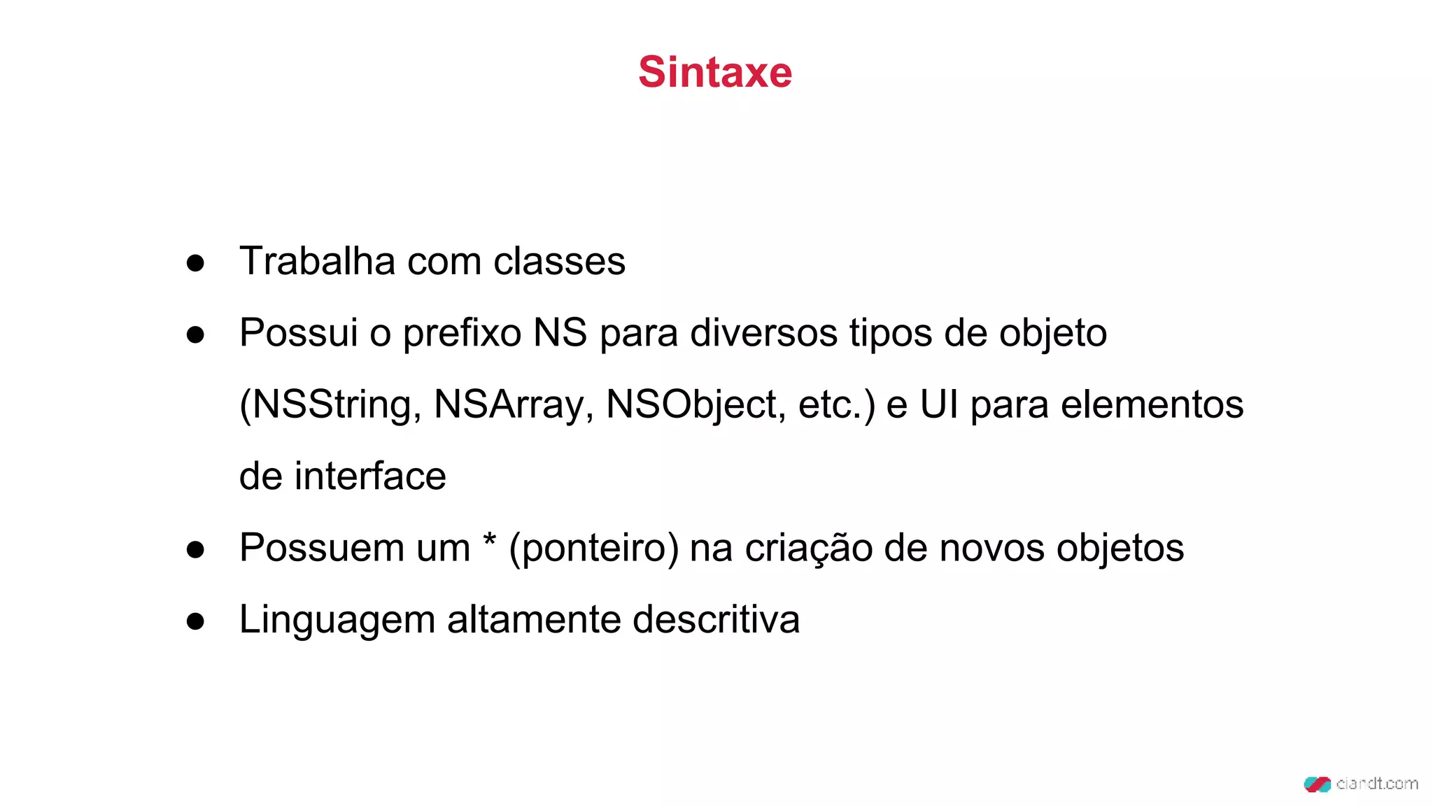 ● Trabalha com classes
● Possui o prefixo NS para diversos tipos de objeto
(NSString, NSArray, NSObject, etc.) e UI para elementos
de interface
● Possuem um * (ponteiro) na criação de novos objetos
● Linguagem altamente descritiva
Sintaxe
 