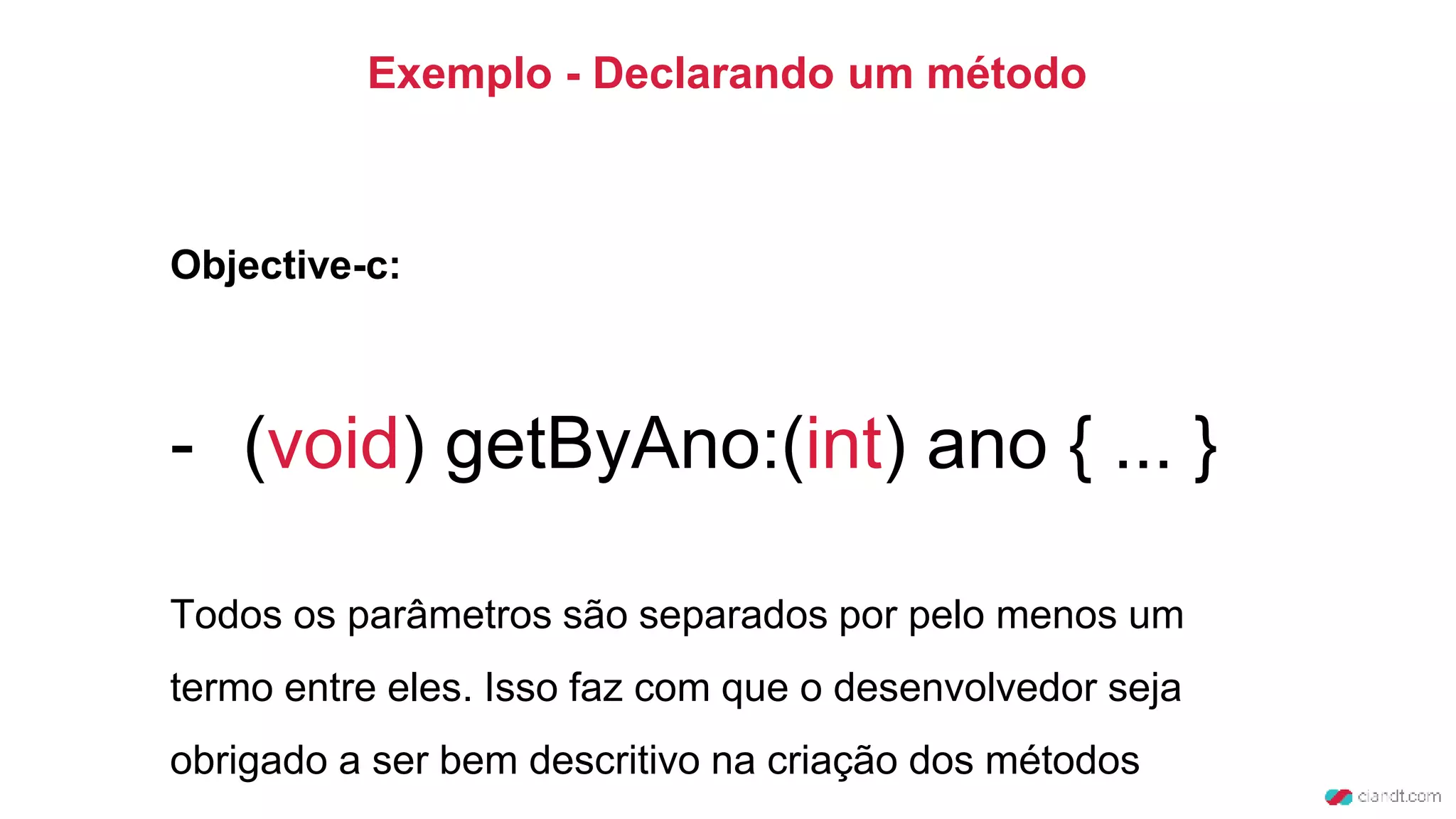 Exemplo - Declarando um método
Objective-c:
- (void) getByAno:(int) ano { ... }
Todos os parâmetros são separados por pelo menos um
termo entre eles. Isso faz com que o desenvolvedor seja
obrigado a ser bem descritivo na criação dos métodos
 
