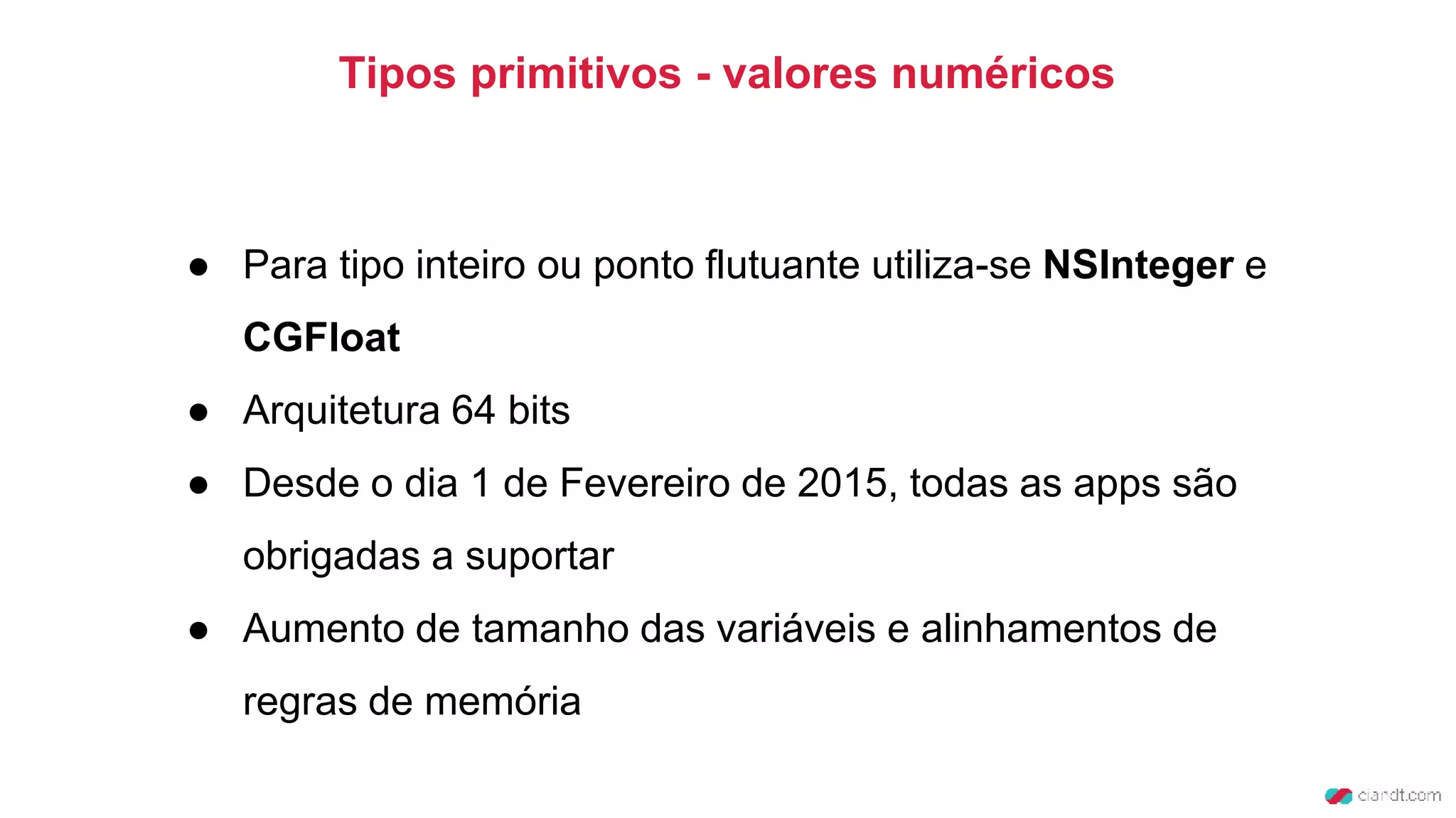 Tipos primitivos - valores numéricos
● Para tipo inteiro ou ponto flutuante utiliza-se NSInteger e
CGFloat
● Arquitetura 64 bits
● Desde o dia 1 de Fevereiro de 2015, todas as apps são
obrigadas a suportar
● Aumento de tamanho das variáveis e alinhamentos de
regras de memória
 