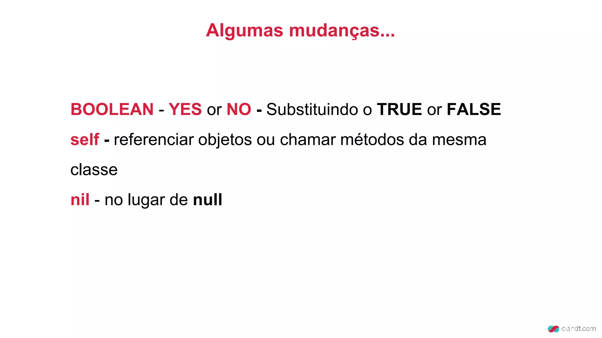BOOLEAN - YES or NO - Substituindo o TRUE or FALSE
self - referenciar objetos ou chamar métodos da mesma
classe
nil - no lugar de null
Algumas mudanças...
 