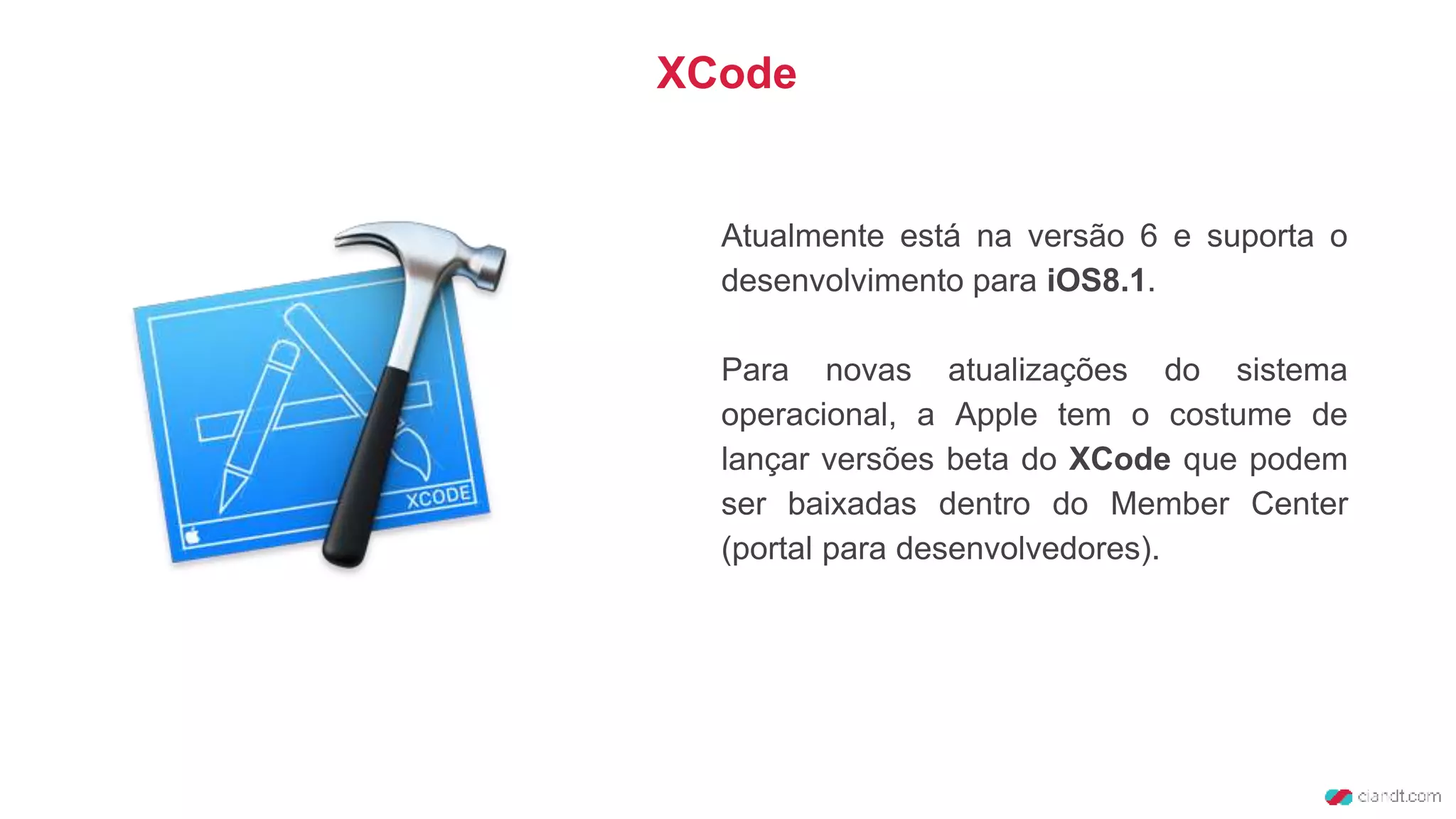 Atualmente está na versão 6 e suporta o
desenvolvimento para iOS8.1.
Para novas atualizações do sistema
operacional, a Apple tem o costume de
lançar versões beta do XCode que podem
ser baixadas dentro do Member Center
(portal para desenvolvedores).
XCode
 