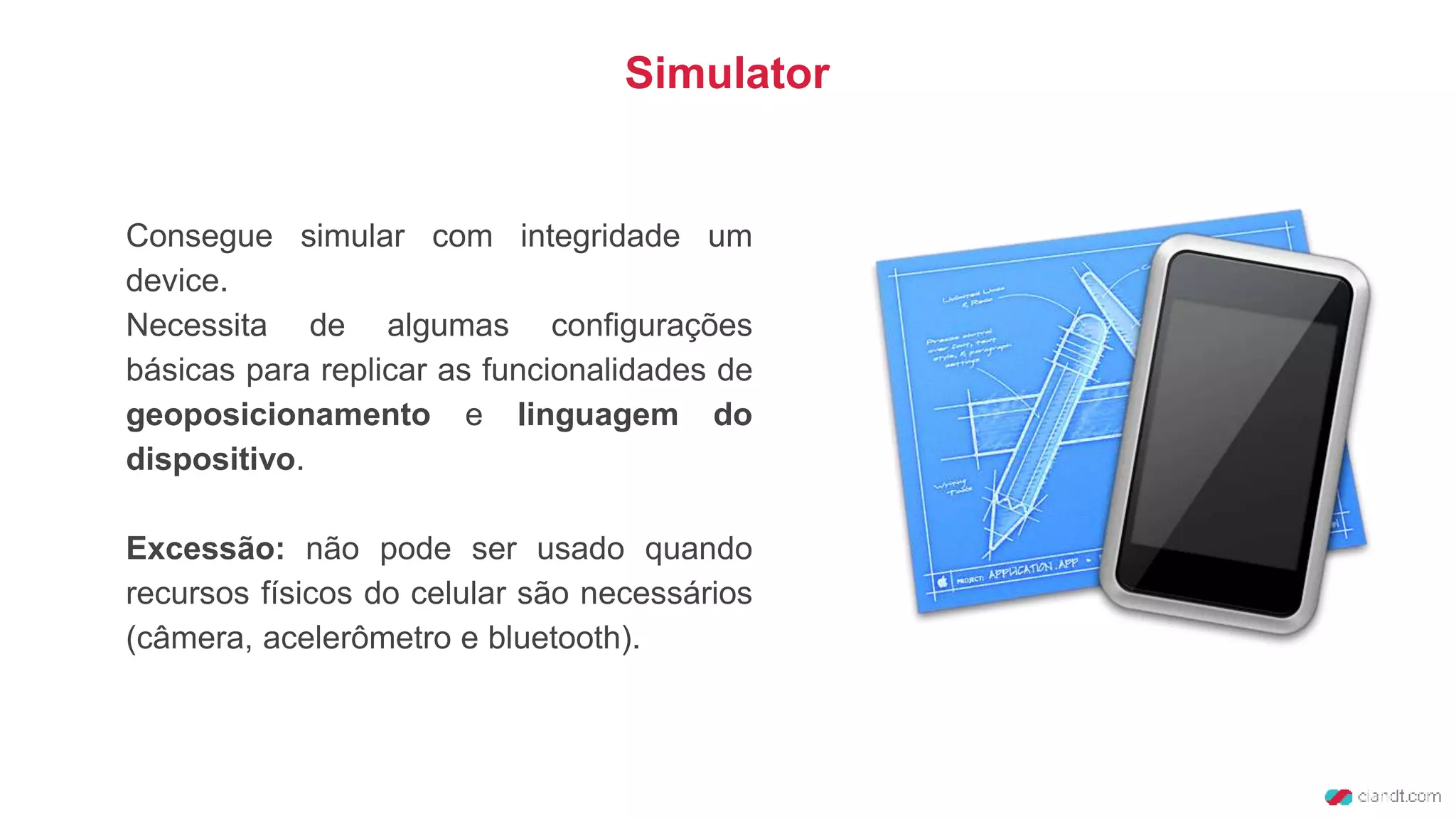 Consegue simular com integridade um
device.
Necessita de algumas configurações
básicas para replicar as funcionalidades de
geoposicionamento e linguagem do
dispositivo.
Excessão: não pode ser usado quando
recursos físicos do celular são necessários
(câmera, acelerômetro e bluetooth).
Simulator
 