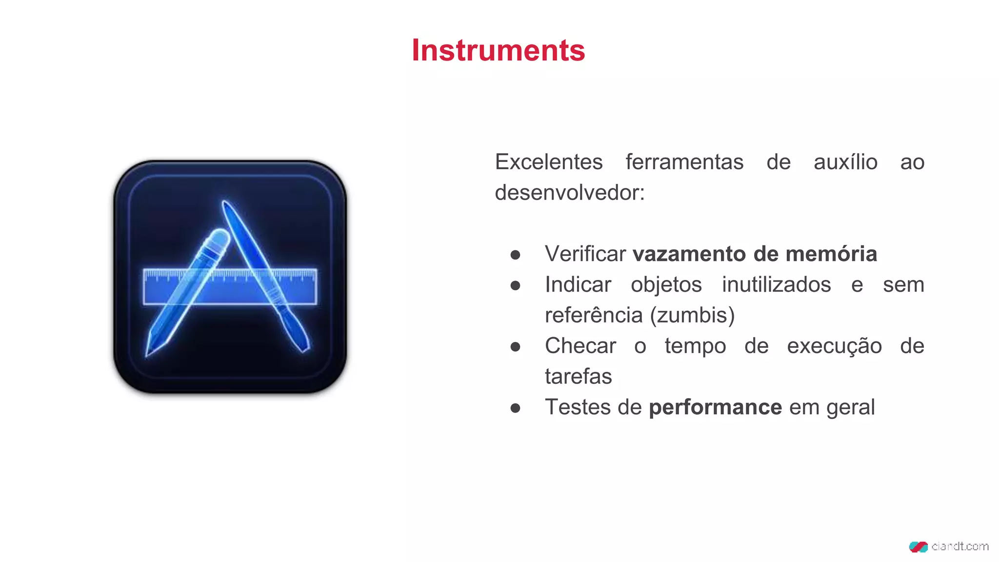 Instruments
Excelentes ferramentas de auxílio ao
desenvolvedor:
● Verificar vazamento de memória
● Indicar objetos inutilizados e sem
referência (zumbis)
● Checar o tempo de execução de
tarefas
● Testes de performance em geral
 