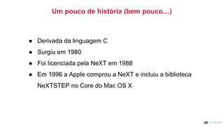 ● Derivada da linguagem C
● Surgiu em 1980
● Foi licenciada pela NeXT em 1988
● Em 1996 a Apple comprou a NeXT e incluiu a biblioteca
NeXTSTEP no Core do Mac OS X
Um pouco de história (bem pouco…)
 