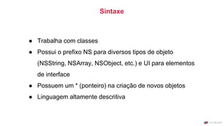 ● Trabalha com classes
● Possui o prefixo NS para diversos tipos de objeto
(NSString, NSArray, NSObject, etc.) e UI para elementos
de interface
● Possuem um * (ponteiro) na criação de novos objetos
● Linguagem altamente descritiva
Sintaxe
 