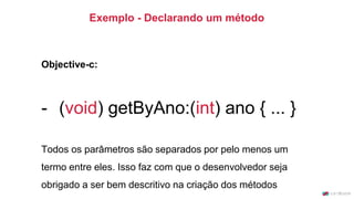 Exemplo - Declarando um método
Objective-c:
- (void) getByAno:(int) ano { ... }
Todos os parâmetros são separados por pelo menos um
termo entre eles. Isso faz com que o desenvolvedor seja
obrigado a ser bem descritivo na criação dos métodos
 