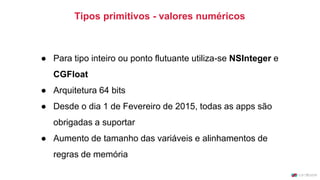 Tipos primitivos - valores numéricos
● Para tipo inteiro ou ponto flutuante utiliza-se NSInteger e
CGFloat
● Arquitetura 64 bits
● Desde o dia 1 de Fevereiro de 2015, todas as apps são
obrigadas a suportar
● Aumento de tamanho das variáveis e alinhamentos de
regras de memória
 