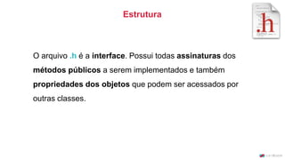 O arquivo .h é a interface. Possui todas assinaturas dos
métodos públicos a serem implementados e também
propriedades dos objetos que podem ser acessados por
outras classes.
Estrutura
 