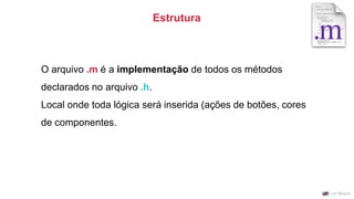 O arquivo .m é a implementação de todos os métodos
declarados no arquivo .h.
Local onde toda lógica será inserida (ações de botões, cores
de componentes.
Estrutura
 