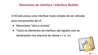 O XCode possui uma interface muito simples de ser utilizada
para componentes de UI:
● Mecanismo "clica e arrasta"
● Todos os elementos da interface são ligados com as
declarações nos arquivos da classe (.h e .m)
Elementos de interface / Interface Builder
 