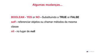 BOOLEAN - YES or NO - Substituindo o TRUE or FALSE
self - referenciar objetos ou chamar métodos da mesma
classe
nil - no lugar de null
Algumas mudanças...
 