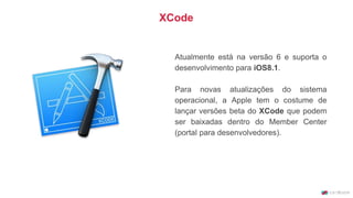Atualmente está na versão 6 e suporta o
desenvolvimento para iOS8.1.
Para novas atualizações do sistema
operacional, a Apple tem o costume de
lançar versões beta do XCode que podem
ser baixadas dentro do Member Center
(portal para desenvolvedores).
XCode
 