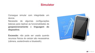 Consegue simular com integridade um
device.
Necessita de algumas configurações
básicas para replicar as funcionalidades de
geoposicionamento e linguagem do
dispositivo.
Excessão: não pode ser usado quando
recursos físicos do celular são necessários
(câmera, acelerômetro e bluetooth).
Simulator
 