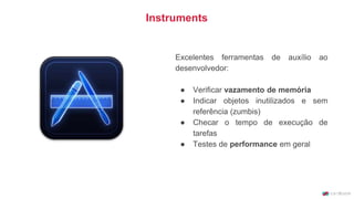 Instruments
Excelentes ferramentas de auxílio ao
desenvolvedor:
● Verificar vazamento de memória
● Indicar objetos inutilizados e sem
referência (zumbis)
● Checar o tempo de execução de
tarefas
● Testes de performance em geral
 