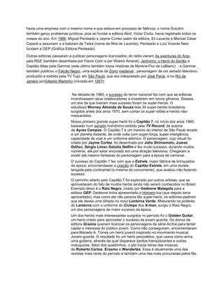 havia uma empresa com o mesmo nome e que estava em processo de falência; o nome Outubro
também gerou problemas jurídicos, pois ao fundar a editora Abril, Victor Civita, havia registrado todos os
meses do ano. Em 1966, Miguel Penteado e Jayme Cortez saem da editora, Eli Lacerda e Manoel César
Cassoli a assumem e a batizam de Taíka (nome da filha de Lacerda); Penteado e Luiz Vicente Neto
fundam a GEP (Gráfica Editora Penteado)
.
Outras editoras passaram a publicar personagens licenciados; do rádio vieram As aventuras do Anjo,
pela RGE (também desenhada por Flavio Colin e por Walmir Amaral), Jerônimo, o Herói do Sertão e
Capitão Atlas pela Garimar (este último também trazia histórias de Morena Flor de LeBlanc) ; a Garimar
também publicou o Falcão Negro, uma espécie de Zorro medieval , personagem de um seriado televisivo
produzido e exibido pela TV Tupi, em São Paulo, que era interpretado por José Parisi, e no Rio de
Janeiro porGilberto Martinho (iniciada em 1957)
.
Na década de 1960, o sucesso do terror nacional fez com que as editoras
incentivassem seus colaboradores a investirem em novos gêneros. Desses,
um dos de que tiveram mais sucesso foram os super-heróis. O
estudioso Worney Almeida de Souza lista 34 super-heróis brasileiros
surgidos antes dos anos 1970, sem contar os super-vilões e heróis não-
mascarados.
Nosso primeiro grande super-herói foi o Capitão 7, no início dos anos 1960,
baseado num seriado homônimo exibido pela TV Record, de autoria
de Ayres Campos. O Capitão 7 é um menino do interior de São Paulo levado
a um planeta distante, de onde volta com super-força, super-inteligência,
capacidade de voar e um uniforme atômico. O personagem, cujo visual foi
criado por Jayme Cortez, foi desenhado por Júlio Shimamoto, Juarez
Odilon, Sérgio Limae Getúlio Delfim e fez muito sucesso, durando muitos
números, até por estar ancorado em uma atração televisiva. Chegaram a
existir até mesmo fantasias do personagem para a época de carnaval.
O sucesso do Capitão 7 fez com que a Estrela, maior fábrica de brinquedos
da época, encomendasse a criação do Capitão Estrela, em uma revista
lançada pela continental (a mesma do concorrente), que acabou não fazendo
sucesso.
O caminho aberto pelo Capitão 7 foi explorado por outros artistas, que se
aproveitaram do fato de muitos heróis ainda não serem conhecidos no Brasil.
Exemplo disso é o Raio Negro, criado por Gedeone Malagola para a
editora GEP. Gedeone tinha apresentado o Homem-lua (que depois seria
aproveitado), mas como ele não parecia tão super-herói, os editores pediram
que ele desse uma olhada no novo Lanterna Verde. Misturando os poderes
do Lanterna com o uniforme do Ciclope dos X-men, surgiu o Raio Negro,
um dos personagens de maior sucesso da época.
Um dos heróis mais interessantes surgidos no período foi o Golden Guitar,
um herói criado para aproveitar o sucesso da jovem guarda. Os donos da
editora Graúna queriam licenciar os personagens da série Archie para tentar
captar o interesse do público jovem. Como não conseguiram, encomendaram
para Macedo A. Torres um herói juvenil inspirado no movimento musical
Jovem guarda. O resultado foi um herói psicodélico, que usava como arma
uma guitarra, através da qual disparava dardos tranqüilizantes e outras
maluquices. Além dos quadrinhos, o gibi trazia letras das músicas
de Roberto Carlos, Erasmo e Wanderléa. Essa é atualmente uma das
revistas mais raras do período e também uma das mais procuradas pelos fãs.
 