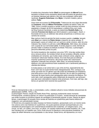 A estréia dos chamados heróis Shell (os personagens da Marvel foram
lançados no Brasil numa campanha dessa rede de postos de gasolina) criou
um grande interesse pelo gênero e fez com que surgissem vários gibis
nacionais. Eugenio Colonnese criou Mylar, o homem mistério, para a
editora Taika.
Outro herói de sucesso foi O Escorpião. Tratava-se de uma cópia descarada
do Fantasma, feita por Wilson Fernandes a pedido da editora Taika, em
1966. Como a revista começou a vender muito (os dois primeiros números
esgotaram a tiragem de 50 mil exemplares), a editora ficou com medo
da King Features Syndicate, e pediu ao desenhista Rodolfo Zalla e ao
roteirista Francisco de Assis que reformulassem o personagem. Assim, o
Escorpião tornou-se um defensor das selvas amazônicas e continuou sua
carreira de sucesso.
Mas nenhum herói do período fez tanto sucesso quanto o Judoka, lançado
pela Ebal com roteiros de Pedro Anísio e desenho de vários artistas. O
personagem usava um collant com um quimono verde e branco, além de uma
máscara. Seu mestre no judô era o sábio Minamoto. Além disso, ele contava
com a ajuda de sua namorada Lúcia. A revista pegava a onda ufanista do
período militar e exaltava as belezas do Brasil. Para isso, o personagem
percorria diferentes pontos do país.
Os heróis brasileiros não resistiram aos anos 1970. Uma das razões disso
era a censura prévia. As revistas tinham de ser enviadas a Brasília, sendo
analisadas por censores, que muitas vezes cortavam cenas, páginas, ou
mandavam reformular histórias inteiras. Era mais fácil para as editoras
importar quadrinhos americanos, até porque esses não costumavam
despertar a atenção dos censores. Além disso, os endurecimentos da
ditadura e da crise econômica foram acabando com o sentimento patriótico e
ufanista dos leitores.
A moda passou a ser achar bom o que vinha de fora, especialmente dos
EUA. Com isso os super-heróis foram desaparecendo. Pior: começou a se
achar que esse era um gênero que não podia ser trabalhado por brasileiros,
pois tinha pouco a ver com a realidade nacional. De um lado os quadrinhos
nacionais de super-heróis eram perseguidos pelos censores da ditadura. Por
outro lado, eram perseguidos pelos intelectuais de esquerda, que achavam
que eles eram colonialismo imperial norte-americano. Com isso, até hoje, não
temos um grande herói nacional dos quadrinhos.
1960
Vivia-se intensamente a vida, a universidade, a arte, o debate cultural e novos métodos educacionais de
alfabetização (CIRNE, 1979, p. 34).
O personagem Pererê, criação de Ziraldo Alves Pinto, apareceu exatamente nesse momento.
Primeiramente, constituía apenas um cartum na publicação O Cruzeiro , revista semanal de variedades
que então ocupava os primeiros lugares de vendagem e penetração popular no país. Depois de algum
tempo, o personagem foi lançado como revista de histórias em quadrinhos pela mesma editora do
magazine, com periodicidade mensal.
O Pererê era uma espécie de diabo travesso do folclore brasileiro, apresentado como um menino tanto
nos cartuns como nas histórias em quadrinhos, nos quais aparecia sempre acompanhado por uma
variedade de personagens com características brasileiras bem evidentes: um indígena típico, uma
coruja, um tatu, um coelho, uma onça, um jabuti, um caçador tradicional do sertão brasileiro, etc. Tudo
isso resultava em um trabalho que, como muito poucos na literatura e arte populares brasileiras, foi
capaz de refletir fielmente a sua sociedade e o seu tempo. Desta forma, ele representou um novo
 