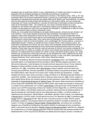 paradigma para os quadrinhos infantis no país, estabelecendo um modelo para todos os autores que
quisessem falar da realidade brasileira por intermédio das histórias em quadrinhos.
O Pererê foi publicado de 1960 a 1964, totalizando 43 números e 182 histórias (Cirne, 1975, p. 37). Sua
publicação deixou de acontecer exatamente quando o período que o personagem tão esplendidamente
representou foi abruptamente encerrado pelo golpe militar de 64. Mesmo que, eventualmente, os motivos
reais da interrupção da revista tenham sido econômicos e não políticos afinal, como as revistas são
preparadas com meses de antecedência, a decisão de interromper a publicação já estava tomada bem
antes da movimentação militar -, fica evidente que, nos novos e sombrios tempos que o país
mergulhava, não haveria mais lugar para o nacionalismo ingênuo que ela gostava de apregoar. Pelo
contrário, ele até poderia ser visto como uma espécie de subversão. E, considerando a visão de mundo
e as forças predominantes na época, certamente o seria...
Ziraldo, por uma questão talvez ideológica e de opção artística pessoal, sempre procurou focalizar, em
suas histórias, o mais amplo espectro possível de nossa brasilidade. Nas páginas de Pererê, os
aspectos muitas vezes esquecidos do modo de ser do povo brasileiro e de sua problemática social
desfilaram como nunca antes haviam feito em outra publicação de quadrinhos (e como, provavelmente,
jamais tornaram a fazer depois dela). Pelos vários anos de publicação da revista desfilaram temáticas
bem peculiares à visão de mundo do brasileiro, como a politicagem dos homens públicos, o carnaval, a
religiosidade popular, o futebol, as caçadas de onça, os jogos infantis, a alta burguesia carioca, etc.
Encerrada a experiência com Pererê, seu autor iniciou uma consagrada carreira desenhando cartuns
políticos, logo seguida pela elaboração de livros infantis extremamente populares entre as crianças
brasileiras. Duas vezes mais ele iria tentar voltar às aventuras do Pererê, uma durante a década de 70 e
outra nos anos 80. Em ambas as ocasiões, ele utilizou outros artistas para desenhar e/ou roteirizar as
histórias e foi relativamente bem sucedido em manter a mesma atmosfera da série original, com várias
histórias que se colocavam à altura das primeiras, por ele isoladamente criado. (Infelizmente as novas
experiências não foram bem sucedidas em seu objetivo principal, ou seja, o de obter a aprovação das
crianças brasileiras). Eram outros tempos, então; talvez, diferentes crianças.
A ADESP, composta por Mauricio de Sousa (presidente), Ely Barbosa (vice), Lyrio Aragão Dias
(secretário-geral), Luiz Saidenberg (primeiro-secretário), Daniel Messias (segundo-secretário), Júlio
Shimamoto (tesoureiro), José Gonçalves de Carvalho (primeiro tesoureiro) e Ernan Torres, Gedeone
Malagola e Enersto da Mata (conselho fiscal), continua sua campanha pela nacionalização dos
quadrinhos. Em 1961, o presidente eleito Jânio Quadros, chega a elaborar uma lei de reserva de
mercado para quadrinhos; temendo represálias, as principais editoras de quadrinhos da época: EBAL,
Rio Gráfica Editora, Abril, Record e O Cruzeiro criam "Código de Ética dos Quadrinhos", a versão
brasileira do Comics Code, tendo como base o código americano e os "Mandamentos das histórias em
quadrinhos" da EBAL. Tais mandamentos foram criados por Aizen ainda em 1954, e foram usados na
série inglesa Romeu Brown (as mulheres sensuais da série ganharam roupas mais comportadas) e na
adaptação de Casa-Grande & Senzala de Gilberto Freyre. Até mesmo séries americanas submetidas ao
Comics Code eram reavaliadas pelo código da editora, porém Jânio acaba renunciando no mesmo ano,
e o projeto de lei é abandonado; seu cunhado Leonel Brizola, então governador do Rio Grande do Sul,
resolve criar a CETPA (Cooperativa e Editora de Trabalho de Porto Alegre-RS), e a CETPA funcionaria
não só como editora, como também atuaria como syndicate, distribuindo tiras de artistas brasileiros. A
ideia foi proposta por José Geraldo (que já havia desenhado para a EBAL), e a editora publicou os
trabalhos de Júlio Shimamoto, Getúlio Delphin, João Mattini, Bendatti, Flávio Teixeira, Luiz Saidenberg
e Renato Canini; a CETPA, porém, duraria apenas dois anos. Em Setembro de 1963, o presidente João
Goulart assinou o Decreto-lei 52.497; além de cotas, a lei previa censura à nudez, racismo, guerra,
prostituição e sadismo, e as principais editoras de quadrinhos pediram a anulação do decreto-lei, em
outubro. O ministro do Supremo Tribunal Federal, Cândido Mota Filho, concordava com os editores,
alegando que a Presidência da República não poderia interferir na publicação de livros e periódicos,
porém o procurador geral da república, Osvaldo Trigueiro de Albuquerque Melo, defendia a lei, alegando
ser constitucional, e o ministro Hermes Lima pediu vistas do processo para que pudesse estudá-lo mais
detalhadamente. O STF se pronunciou favorável aos artistas dois anos depois, durante o mandato do
 