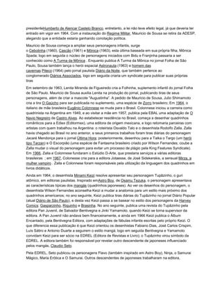 presidenteHumberto de Alencar Castelo Branco, entretanto, a lei não teve efeito legal, já que deveria ter
entrado em vigor em 1964. Com a instauração do Regime Militar, Mauricio de Sousa se retira da ADESP,
alegando que a entidade estaria ganhando conotação política.
Mauricio de Sousa começa a ampliar seus personagens infantis, surge
o Cebolinha (1960), Cascão (1961) e Mônica (1963), esta última baseada em sua própria filha, Mônica
Spada; logo em seguida o núcleo de personagens iniciados com Bidu e Franjinha passaria a ser
conhecido como A Turma da Mônica . Enquanto publica A Turma da Mônica no jornal Folha de São
Paulo, Sousa também lança o herói espacial Astronauta (1963) e homem das
cavernas Piteco (1964) pelo jornal paulista Diário da Noite, que também pertence ao
conglomerado Diários Associados, logo em seguida criaria um syndicate para publicar suas próprias
tiras
.
Em setembro de 1963, Lenita Miranda de Figueiredo cria a Folhinha, suplemento infantil do jornal Folha
de São Paulo. Mauricio de Sousa auxilia Lenita na produção do jornal, publicando tiras de seus
personagens, além de criar a mascote "Augustinha”. A pedido de Mauricio de Sousa, Julio Shimamoto
cria a tira O Gaúcho para ser publicada no suplemento, uma espécie de Zorro brasileiro; Em 1964, o
italiano de mãe brasileira Eugênio Colonnese se muda para o Brasil. Colonnese iniciou a carreira como
quadrinista na Argentina em 1949, e ao visitar a mãe em 1957, publica pela EBAL uma adaptação de O
Navio Negreiro de Castro Alves. Ao estabelecer residência no Brasil, começa a desenhar quadrinhos
românticos para a Ediex (Editormex), uma editora de origem mexicana, e logo retomaria parceiras com
artistas com quem trabalhou na Argentina: o roteirista Osvaldo Talo e o desenhista Rodolfo Zalla. Zalla
havia chegado ao Brasil no ano anterior, e seus primeiros trabalhos foram tiras diárias do personagem
Jacaré Mendonça para o jornal Última Hora; posteriormente, desenhou para a Taika o Targo (um herói
tipo Tarzan) e O Escorpião (uma espécie de Fantasma brasileiro criado por Wilson Fernandes; coube a
Zalla mudar o visual do personagem para evitar um processo de plágio pela King Features Syndicate).
Em 1966, Zalla e Colonnese fundaram o Estúdio D-Arte, que prestaria serviços a várias editoras
brasileiras ; em 1967, Colonesse cria para a editora Jotaesse, de José Sidekerskis, a sensual Mirza, a
mulher vampiro . Zalla e Colonnese foram responsáveis pela utilização da linguagem dos quadrinhos em
livros didáticos.
Ainda em 1964, o desenhista Minami Keizi resolve apresentar seu personagem Tupãzinho, o guri
atômico, em editoras paulistas. Inspirado emAstro Boy, de Osamu Tezuka, o personagem apresentava
as características típicas dos mangás (quadrinhos japoneses). Ao ver os desenhos do personagem, o
desenhista Wilson Fernandes aconselha Keizi a mudar a anatomia para um estilo mais próximo dos
quadrinhos americanos; no ano seguinte, Keizi publica tiras diárias do Tupãzinho no jornal Diário Popular
(atual Diário de São Paulo), e desta vez Keizi passa a se basear no estilo dos personagens da Harvey
Comics: Gasparzinho, Riquinho e Brasinha. No ano seguinte, publica uma revista do Tupãzinho pela
editora Pan Juvenil, de Salvador Bentivegna e Jinki Yamamoto, quando Keizi se torna supervisor da
editora. A Pan Juvenil não andava bem financeiramente, e ainda em 1966 Keizi publica o Álbum
Encantado, pela Bentivegna Editora, com adaptações de fábulas infantis escritas pelo próprio Keizi. O
que diferencia essa publicação é que Keizi orientou os desenhistas Fabiano Dias, José Carlos Crispim,
Luís Sátiro e Antonio Duarte a seguirem o estilo mangá; logo em seguida Bentivegna e Yamamoto
convidam Keizi para ser sócio na EDREL (Editora de Revistas e Livro); o Tupãzinho virou símbolo da
EDREL. A editora também foi responsável por revelar outro descendente de japoneses influenciado
pelos mangás, Claudio Seto.
Pela EDREL, Seto publicou os personagens Flavo (também inspirado em Astro Boy), Ninja, o Samurai
Mágico, Maria Erótica e O Samurai. Outros descendentes de japoneses trabalharam na editora,
 
