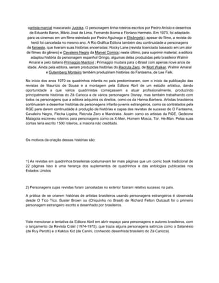 oartista marcial mascarado Judoka. O personagem tinha roteiros escritos por Pedro Anísio e desenhos
de Eduardo Baron, Mário José de Lima, Fernando Ikoma e Floriano Hermeto. Em 1973, foi adaptado
para os cinemas em um filme estrelado por Pedro Aguinaga e Elisângela); apesar do filme, a revista do
herói foi cancelada no mesmo ano. A Rio Gráfica Editora também deu continuidade a personagens
de faroeste, que tiveram suas histórias encerradas: Rocky Lane (revista licenciada baseado em um ator
de filmes do gênero) e Cavaleiro Negro da Marvel Comics; neste último, para suprimir material, a editora
adaptou história do personagem espanhol Gringo, algumas delas produzidas pelo brasileiro Walmir
Amaral e pelo italiano Primaggio Mantovi ; Primaggio mudara para o Brasil com apenas nove anos de
idade. Ainda pela editora, seriam produzidas histórias do Recruta Zero, de Mort Walker. Walmir Amaral
e Gutemberg Monteiro também produziriam histórias do Fantasma, de Lee Falk.
No início dos anos 1970 os quadrinhos infantis no país predominaram, com o início da publicação das
revistas de Maurício de Sousa e a montagem pela Editora Abril de um estúdio artístico, dando
oportunidade a que vários quadrinistas começassem a atuar profissionalmente, produzindo
principalmente histórias do Zé Carioca e de vários personagens Disney, mas também trabalhando com
todos os personagens que a editora adquirira os direitos, como os da Hanna-Barbera. Artistas brasileiros
continuaram a desenhar histórias de personagens infanto-juvenis estrangeiros, como os contratados pela
RGE para darem continuidade à produção de histórias e capas das revistas de sucesso do O Fantasma,
Cavaleiro Negro, Flecha Ligeira, Recruta Zero e Mandrake. Assim como os artistas da RGE, Gedeone
Malagola escreveu roteiros para personagens como os X-Men, Homem Mosca, Tor, He-Man. Pelas suas
contas teria escrito 1500 roteiros, a maioria não creditado.
Os motivos da criação dessas histórias são:
1) As revistas em quadrinhos brasileiras costumavam ter mais páginas que um comic book tradicional de
22 páginas Isso é uma herança dos suplementos de quadrinhos e das antologias publicadas nos
Estados Unidos
2) Personagens cujas revistas foram canceladas no exterior fizeram relativo sucesso no país.
A prática de se criarem histórias de artistas brasileiros usando personagens estrangeiros é observada
desde O Tico Tico. Buster Brown ou (Chiquinho no Brasil) de Richard Felton Outcault foi o primeiro
personagem estrangeiro escrito e desenhado por brasileiros.
Vale mencionar a tentativa da Editora Abril em abrir espaço para personagens e autores brasileiros, com
o lançamento da Revista Crás! (1974-1975), que trazia alguns personagens satíricos como o Satanésio
(de Ruy Perotti) e o Kaktus Kid (de Canini, conhecido desenhista brasileiro do Zé Carioca).
 