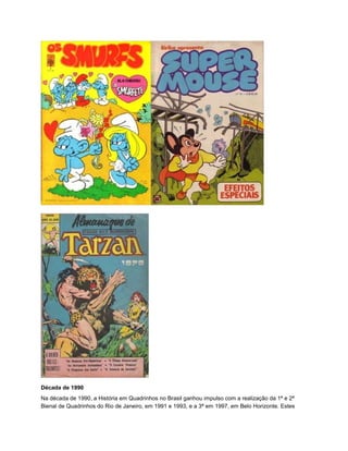 Década de 1990
Na década de 1990, a História em Quadrinhos no Brasil ganhou impulso com a realização da 1ª e 2ª
Bienal de Quadrinhos do Rio de Janeiro, em 1991 e 1993, e a 3ª em 1997, em Belo Horizonte. Estes
 