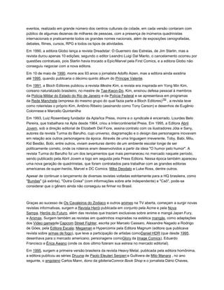 eventos, realizado em grande número dos centros culturais da cidade, em cada versão contaram com
público de algumas dezenas de milhares de pessoas, com a presença de inúmeros quadrinistas
internacionais e praticamente todos os grandes nomes nacionais, além de exposições cenografadas,
debates, filmes, cursos, RPG e todos os tipos de atividades.
Em 1990, a editora Globo lança a revista Dreadstar: O Guerreiro das Estrelas, de Jim Starlin, mas a
revista durou apenas 10 edições; segundo o editor Leandro Luigi Dal Manto, o cancelamento ocorreu por
questões contratuais, pois Starlin havia trocado a Epic/Marvel pela First Comics, e a editora Globo não
conseguiu negociar com a nova editora.
Em 10 de maio de 1990, morre aos 93 anos o jornalista Adolfo Aizen, mas a editora ainda existiria
até 1995, quando publicaria o décimo quinto álbum do Príncipe Valente.
Em 1991, a Bloch Editores publicou a revista Mestre Kim, a revista era inspirada em Yong Min Kim,
coreano naturalizado brasileiro, no mestre de Tae-Kwon-Do, Kim, ensinou defesa pessoal à membros
da Polícia Militar do Estado do Rio de Janeiro e da Polícia Federal e se apresentava em programas
da Rede Manchete (empresa do mesmo grupo do qual fazia parte a Bloch Editores)
192
, a revista teve
como roteiristas o próprio Kim, Antônio Ribeiro (assinando como Tony Carson) e desenhos de Eugênio
Colonnese e Marcello Quintanilha
.
Em 1993, Luiz Rosemberg fundador da Apla/Ica Press, morre e o syndicate é encerrado. Lourdes Belo
Pereira, que trabalhara na Apla desde 1964, criou a Intercontinental Press. Em 1995, a Editora Abril
Jovem, sob a direção editorial de Elizabeth Del Fiore, assina contrato com os ilustradores Jóta e Sany,
autores da revista Turma do Barulho, cujo universo, diagramação e o design das personagens inovavam
em relação aos outros personagens da época. Através de uma linguagem irreverente, Toby, Babi, Milu,
Kid Bestão, Bobi, entre outros, viviam aventuras dentro de um ambiente escolar longe de ser
politicamente correto, onde os roteiros eram desenvolvidos a partir da ideia "O humor pelo humor". A
revista Turma do Barulho foi um dos lançamentos que mais permaneceu no mercado naquele período,
sendo publicado pela Abril Jovem e logo em seguida pela Press Editora. Nessa época também apareceu
uma nova geração de quadrinistas, que foram contratados para trabalhar com as grandes editoras
americanas de super-heróis, Marvel e DC Comics: Mike Deodato e Luke Ross, dentre outros.
Apesar de continuar o lançamento de diversas revistas voltadas estritamente para a HQ brasileira, como
"Bundas" (já extinta), "Outra Coisa" (com informações sobre arte independente) e "Caô", pode-se
considerar que o gênero ainda não conseguiu se firmar no Brasil.
Graças ao sucesso de Os Cavaleiros do Zodiaco e outros animes na TV aberta, começam a surgir novas
revistas informativas, surgem a Revista Herói publicada em conjunto pela Acme e pela Nova
Sampa, Heróis do Futuro, além das revistas que traziam exclusivas sobre anime e mangá Japan Fury,
e Animax. Surgem também as revistas em quadrinhos inspiradas na estética mangás, como adaptações
dos Video gamesda Capcom Street Fighter, escrita por Marcelo Cassaro, Alexandre Nagado e Rodrigo
de Góes, pela Editora Escala; Megaman e Hypercomix pela Editora Magnum (editora que publicava
revista sobre armas de fogo), que teve a participação de artistas comoDaniel HDR (que desde 1995,
desenhava para o mercado americano, personagens comoGlory da Image Comics), Eduardo
Francisco e Érica Awano (onde os dois último fizeram sua estreia no mercado editorial).
Em 1995, surgem a primeira versão brasileira da revista Heavy Metal, publicada pela editora homônima,
a editora publicou as séries Druuna de Paolo Eleuteri Serpieri e Gullivera de Milo Manara , no ano
seguinte, o angolano Carlos Mann, dono da gibiteriaComnix Book Shop e o jornalista Dário Chaves,
 