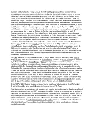 publicam o álbum Brasilian Heavy Metal, o álbum teve 200 páginas e publicou apenas histórias
produzidas por brasileiros, tais como Leão Negro de Cynthia Carvalho (roteiro) e Ofeliano de Almeida
(desenhos), além de histórias produzidas por artistas como Júlio Shimamoto, Marisa Furtado, entre
outros , o lançamento surgiu em decorrência das comemorações de 10 anos da gibiteria Comix, no
mesmo ano, Sergio Guimarães, dono da editora Press convida Mann para ser editor da revista Heróis
do Futuro , a revista contou a colaboração de Chaves. Posteriormente, a editora Heavy Metal é dividida,
parte da editora é vendida para a Editora Escala e outra parte torna-se a editora Metal Pesado, a revista
Metal Pesado publicada pela editora ganhou em 1997, os prêmios Angelo Agostini e HQMix, a revista
Metal Pesado só publicava histórias de artistas brasileiros, a revista teve uma edição especial publicada
em comemoração dos 15 anos da Gibiteca de Curítiba, nela foi publicada histórias do herói O
Gralha produzidas por Alessandro Dutra, Gian Danton, José Aguiar, Antonio Eder, Luciano Lagares,
Tako X, Edson Kohatsu, Augusto Freitas e Nilson Müller. O Gralha é inspirado no obscuro herói Capitão
Gralha, um personagem que teve apenas uma revista publicada na década de 1940, sua criação é
atribuída a Francisco Iwerten, assim como Francisco Armound, roteirista de A Garra Cinzenta, a
verdadeira identidade de Iwerten é desconhecida, a editora também publicou as revista Zorro da Topps
Comics, Lobo da DC Comics e Preacher da Vertigo (selo adulto da DC). A editora mudaria usaria os
nomes Tudo em Quadrinhos, Fractal e por último Atitude Publicações, sendo encerrada em janeiro de
1999, no mês seguinte, o editor Eloy Pacheco cria uma nova editora derivada da Metal Pesado, a
Brainstore, que continua publicação de Preacher, cancelada pela Atitude , em 2005, a editora teve sua
sede invadida e assaltada, foram roubados computadores, scanners e impressoras da empresa, por
conta disso, a editora é encerrada.
Em 1996, a Editora Globo publicava os títulos da Sergio Bonelli Editore, e lançava no Brasil Sin City,
de Frank Miller, além da versão brasileira da Revista Wizard. Os títulos da Image Comics Gen, Wildcats,
Cyberforce e Witchblade, Savage Dragon e Spawn eram publicados pela editora Abril, e não durariam
muito tempo na editora, sendo cancelados, inclusive a revista Wizard, encerrada na décima quinta
edição, em 1998. Os títulos da Image, publicados pela Globo, retornariam às bancas brasileiras pela
Editora Abril. No mesmo ano, Dorival Vitor Lopes, Hélcio de Carvalho e Franco de Rosa criam a Mythos
Editora, que assume títulos da Sergio Bonelli Editore. No ano seguinte, Jotapê Martins cria a Via Lettera,
e em 1998, Franco de Rosa e Carlos Mann criam a Opera Graphica, inicialmente a Opera Graphica
funcionou como estúdio, Mann, Rosa e Chaves produziram as revistas HQ - Revista do Quadrinho
Brasileiro (uma outra revista inspirada na americana Heavy Metal), Graphic Talents, Comix Book Shop
Magazine, além de revista que ensinavam técnicas de desenho, todas publicadas pela Editora Escala,
além de quadrinhos eróticos publicadas pela editora Xanadu (um selo da Editora Escala).
Entre 1997 e 1998, Marcelo Cassaro consegue licença para lançar adaptações de Street Fighter Zero
3, Mortal Kombat 4 e lança suas HQs autorais Holy Avenger, U.F.O. Team.
Belo Horizonte tem se revelado um polo brasileiro para eventos ligados à nona arte. Recebendo a Bienal
Internacional de Quadrinhos em 1997, em sua terceira edição, durante as comemorações do centenário
da cidade, uma efervescência profissionalizante tomou conta da cidade, interessando diversos grupos e
empresas ligadas aos quadrinhos. Atualmente, Belo Horizonte conta com a Associação Cultural Nação
HQ, que implementa o Centro de Pesquisa e Memória do Quadrinho, além de promover encontros e
festivais anualmente. O Festival Internacional de Quadrinhos foi criado em 1999, substituindo a Bienal
Internacional de Quadrinhos, vindo a atender à demanda por um evento que abrigasse a produção
constante da cidade.
 