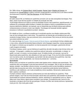 Em 1999 a Acme, de Cristiane Monti, André Forastieri, Renato Yada e Rogério de Campos, se
transforma em Conrad Editora e publica o primeiro mangá japonês no formato livro e com leitura oriental
(da direita para a esquerda): Gen Pés Descalços, de Keiji Nakazawa.
Tecnologia
Em pleno século XXI, as histórias em quadrinhos convivem com as mais avançadass tecnologias. Para
Nobu, essas novas técnicas ajudam no trabalho de produção das HQs.
“A tecnologia influencia em todos os ramos de atividade humana. Nos quadrinhos, especificamente, os
softwares de computação gráfica facilitam o trabalho dos artistas e mesmo a possibilidade de se criar
arquivos eletrônicos viabilizam, por exemplo, que um desenhista aqui do Brasil produza para editoras
norteamericanas e envie por e-mail o seu trabalho. Tecnologias de impressão também agilizam
processos e melhoram a qualidade do produto”, declarou.
Em relação ao futuro, o professor acredita que é complicado apontar uma direção certeira para HQs,
mas vê uma inclinação para o meio online. “Os quadrinhos via internet são uma tendência que vem se
revelando há algum tempo, mas que continuam como uma promessa. Pelo menos em termos de produto
que possa sustentar seu autor”.
É o caso dos blogs Wil Tirando, Vida de suporte e Mundo Memes, que produzem tirinhas voltadas para
o meio online, utilizando ferramentas desse ambiente, como linguagem específica, memes (apropriação
de imagens e símbolos que se espalham na internet passando uma mensagem, geralmente cômica)
e gifs (imagens animadas).
O professor destaca, porém, que as histórias em quadrinhos vão além dos gibis e das tirinhas online, por
exemplo. “A linguagem, a estética dos quadrinhos está por toda parte: na publicidade, no design, no
graffiti, na moda, no cinema, na comunicação visual. Os balões da fala, por exemplo, cujo uso foi
disseminado pelos quadrinhos, são utilizados em tudo quanto é lugar. E de uma forma tão constante que
nem nos damos conta. As onomatopeias, que também não são exclusivas dos quadrinhos, mas mais
comuns neles, estão na publicidade, nas marcas de produtos etc.”, comentou.
Aprendizado
Muitas vezes, as histórias em quadrinhos podem estar ligadas ainda a métodos para aprendizado. “Os
quadrinhos são uma linguagem muito boa para transmitir uma mensagem. São um tipo de narrativa que
agrada, entretém, mas também informa e ensina. Ler quadrinhos ativa os dois hemisférios cerebrais e
permite tratar de assuntos sem limite. Uma história em quadrinhos pode abordar temas históricos,
científicos e até metafísicos, com muita competência e bons resultados. Obviamente, desde que bem
feita”, explicou o professor.
O próprio professor adquiriu diversos conhecimentos por meio das histórias em quadrinho. “Pode
parecer exagero, mas muito da minha formação cultural devo aos quadrinhos. Eles também me deram a
oportunidade de conhecer pessoas fantásticas: autores, estudiosos ou apreciadores como eu. Alguns
deles eram meus ídolos e agora posso considerar meus amigos. Os quadrinhos são o tema do meu
doutorado e de alguns dos livros de que participei. Portanto, as HQs, sem dúvida nenhuma, representam
muito pra mim. Sou muito grato a eles”.
 