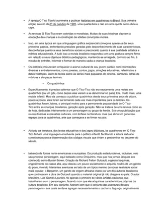 • A revista O Tico Ticofoi a primeira a publicar histórias em quadrinhos no Brasil. Sua primeira
edição saiu no dia11 de outubro de 1905, uma quarta-feira e não em uma quinta como dizia a
capa.
• As revistas O Tico-Tico eram coloridas e moralistas. Muitas de suas histórias visavam à
educação das crianças e à construção de sólidas convicções morais.
• Isso, em uma época em que a linguagem gráfica seqüencial começava apenas a dar seus
primeiros passos, enfrentando pressões geradas pelo desconhecimento de suas características,
desconfiança quanto a seus benefícios sociais e preconceito quanto à sua qualidade artística e
méritos educacionais. A tudo isso a revista brasileira respondeu com uma postura sempre firme
em relação a seus objetivos didático-pedagógicos, mantendo-se arraigada, do início ao fim, à
missão de entreter, informar e formar de maneira sadia a criança brasileira.
• Os editores procuravam enriquecer o acervo cultural de seu jovem público com informações
diversas e entretenimentos, como poesias, contos, jogos, atrações educativas, referências a
datas históricas, além de textos sobre as séries mais populares do cinema, partituras, letras de
músicas e até peças teatrais.
• Os quadrinhos
• Especificamente, é preciso salientar que O Tico-Tico não era exatamente uma revista em
quadrinhos (ou um gibi, como depois elas vieram a se denominar no país). Era, muito mais, uma
revista infantil. Mas ela começou a publicar quadrinhos desde seus primeiros anos de vida e,
pouco a pouco, eles foram se tornando cada vez mais importantes para os leitores. Os
quadrinhos foram, talvez, o principal motivo para a permanente popularidade de O Tico-
Tico entre as crianças brasileiras, geração após geração. Não se tratava de uma revista como as
de hoje, dedicadas inteiramente a um personagem ou grupo de heróis. Era uma publicação que
reunia diversas expressões culturais, com ênfase na literatura, mas que abria um generoso
espaço para os quadrinhos, arte que começava a se firmar no país.
• Ao lado da literatura, dos textos educativos e dos jogos didáticos, os quadrinhos em O Tico-
Tico tinham uma linguagem envolvente para o público infantil, facilitando a leitura textual e
contribuindo para a disseminação dos códigos visuais que viriam a predominar no decorrer do
século.
• bebendo de fontes norte-americanas e européias. Da produção estadunidense, inclusive, veio
seu principal personagem, aqui batizado como Chiquinho, mas que nos jornais ianques era
conhecido como Buster Brown. Criação de Richard Felton Outcault, o garoto traquinas,
originalmente de classe alta, aqui desceu um pouco socialmente e adquiriu modos de um garoto
do povo, vivendo hilariantes aventuras ao lado de um típico menino de nossa realidade social
mais popular, o Benjamin, um garoto de origem africana criado por um dos autores brasileiros
que continuaram a obra de Outcault quando o material original já não chegava ao país. O autor
brasileiro, Luis Gomes Loureiro, foi apenas o primeiro de vários artistas nacionais que
trabalharam com o personagem, fazendo com que ele adquirisse características próprias da
cultura brasileira. Em seu conjunto, fizeram com que o conjunto das aventuras desses
personagens - aos quais se deve agregar necessariamente o cachorro Jagunço, originalmente
 