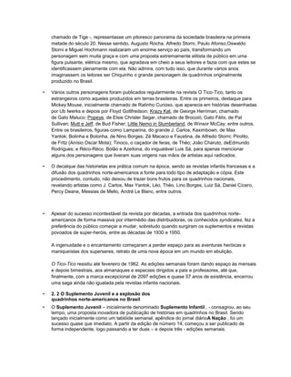 chamado de Tige -, representasse um pitoresco panorama da sociedade brasileira na primeira
metade do século 20. Nesse sentido, Augusto Rocha, Alfredo Storni, Paulo Afonso,Oswaldo
Storni e Miguel Hochmann realizaram um enorme serviço ao país, transformando um
personagem sem muita graça e com uma proposta extremamente elitista de público em uma
figura pulsante, elétrica mesmo, que agradava em cheio a seus leitores e fazia com que estes se
identificassem plenamente com ela. Não admira, com tudo isso, que durante vários anos
imaginassem os leitores ser Chiquinho o grande personagem de quadrinhos originalmente
produzido no Brasil.
• Vários outros personagens foram publicados regularmente na revista O Tico-Tico, tanto os
estrangeiros como aqueles produzidos em terras brasileiras. Entre os primeiros, destaque para
Mickey Mouse, inicialmente chamado de Ratinho Curioso, que aparecia em histórias desenhadas
por Ub Iwerks e depois por Floyd Gottfredson; Krazy Kat, de George Herriman, chamado
de Gato Maluco; Popeye, de Elsie Chrisler Segar, chamado de Brocoió; Gato Félix, de Pat
Sullivan; Mutt e Jeff, de Bud Fisher; Little Nemo in Slumberland, de Winsor McCay, entre outros.
Entre os brasileiros, figuras como Lamparina, do grande J. Carlos; Kaximbown, de Max
Yantok; Bolinha e Bolonha, de Nino Borges; Zé Macaco e Faustina, de Alfredo Storni; Pirolito,
de Fritz (Anísio Oscar Mota); Tinoco, o caçador de feras, de Théo; João Charuto, deEdmundo
Rodrigues; e Réco-Réco, Bolão e Azeitona, do inigualável Luis Sá, para apenas mencionar
alguns dos personagens que tiveram suas origens nas mãos de artistas aqui radicados.
• O decalque das historietas era prática comum na época, sendo as revistas infantis francesas e a
difusão dos quadrinhos norte-americanos a fonte para todo tipo de adaptação e cópia. Este
procedimento, contudo, não deixou de trazer bons frutos para os quadrinhos nacionais,
revelando artistas como J. Carlos, Max Yantok, Léo, Théo, Lino Borges, Luiz Sá, Daniel Cícero,
Percy Deane, Messias de Mello, André Le Blanc, entre outros.
• Apesar do sucesso incontestável da revista por décadas, a entrada dos quadrinhos norte-
americanos de forma massiva por intermédio das distribuidoras, os conhecidos syndicates, fez a
preferência do público começar a mudar, sobretudo quando surgiram os suplementos e revistas
povoados de super-heróis, entre as décadas de 1930 e 1950.
A ingenuidade e o encantamento começaram a perder espaço para as aventuras heróicas e
maniqueístas dos superseres, retrato de uma nova época em um mundo em ebulição.
O Tico-Tico resistiu até fevereiro de 1962. As edições semanais foram dando espaço às mensais
e depois bimestrais, aos almanaques e especiais dirigidos a pais e professores, até que,
finalmente, com a marca excepcional de 2097 edições e quase 57 anos de existência, encerrou
uma saga ainda não igualada pela revistas infantis nacionais.
• 2. 2 O Suplemento Juvenil e a explosão dos
quadrinhos norte-americanos no Brasil
• O Suplemento Juvenil – inicialmente denominado Suplemento Infantil , - consagrou, ao seu
tempo, uma proposta inovadora de publicação de histórias em quadrinhos no Brasil. Sendo
lançado inicialmente como um tablóide semanal, apêndice do jornal diárioA Nação , foi um
sucesso quase que imediato. A partir da edição de número 14, começou a ser publicado de
forma independente, logo passando a ter duas – e depois três - edições semanais.
 