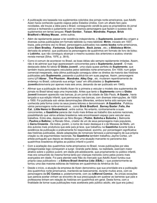 • A publicação era baseada nos suplementos coloridos dos jornais norte-americanos, que Adolfo
Aizen havia conhecido quando viajava pelos Estados Unidos. Com um afiado faro para
novidades, ele trouxe a idéia para o Brasil, conseguindo vendê-la para os proprietários do jornal
carioca e recheando-o justamente com os mesmos personagens que faziam o sucesso dos
suplementos em terras ianques: Flash Gordon , Tarzan, Mandrake, Popeye, Brick
Bradford e Mickey Mouse , entre outros.
• Além de rapidamente passar a ter existência independente, o Suplemento Juvenil deu origem a
diversas outras publicações em formato tablóide ou meio-tablóide: Mirim, iniciado em 1937,
trazia, pela primeira vez no Brasil, personagens publicados nos comic books norte-americanos,
como Slam Bradley , Fantomas, Cyrus Sanders , Beck Jones , etc.; a Biblioteca Mirim ,
derivada do anterior, que publicava os personagens de quadrinhos em formato de livro de bolso;
e Lobinho, que não conseguiu alcançar o mesmo sucesso dos anteriores e acabou virando
revista mensal (Silva, 1976, p. 38-9).
• Como é comum de acontecer no Brasil, as boas idéias são sempre rapidamente imitadas. Assim,
não é de admirar que logo aparecessem concorrentes para o Suplemento Juvenil . O mais
destacado deles foi talvez O Globo Juvenil , uma cópia quase perfeita do Suplemento, que
também trazia personagens veiculados pelos tablóides norte-americanos. Em 1939, num golpe
comercial inesperado, esta última publicação conseguiu obter os direitos da maioria das histórias
publicadas pelo Suplemento, passando a publicá-los em suas paginas. Assim, personagens
como Li’l Abner , The Phantom , Mandrake, Alley Oop , etc. mudaram repentinamente de
endereço no Brasil, colocando sua antiga “casa” em dificuldades (o Suplemento
Juvenilsobreviveria por apenas mais seis anos, deixando de ser publicado em 1945).
• Afirmar que a publicação de Adolfo Aizen foi a primeira a veicular o modelo dos suplementos de
jornais no Brasil talvez seja uma imprecisão. Antes que tanto o Suplemento como o Globo
Juvenil tivessem aparecido nas bancas, já um jornal da cidade de São Paulo, A Gazeta , havia
lançado a sua edição infantil, que permaneceu nas bancas, com diversas interrupções, de 1929
a 1950. Foi publicada sob várias denominações diferentes, embora tenha sido sempre mais
conhecida pela forma como os seus jovens leitores a denominavam: A Gazetinha . Publicou
vários personagens norte-americanos , como Brick Bradford , Barney Baxter ,Felix, the
Cat , Little Nemo in Slumberland , entre outros. No entanto, contrariamente a suas
concorrentes, a Gazetinha parecia dar muito mais ênfase ao trabalho dos autores nacionais,
possibilitando que vários artistas brasileiros nela encontrassem espaço para veicular seus
trabalhos. Entre eles, destacam-se Nino Borges ( Piolim, Bolinha e Bolonha ), Belmonte
( Paulino e Balbina ) e Renato Silva , criador de um de seus personagens mais populares,
o Garra Cinzenta . De todos, porém, o nome de maior destaque é o de Messias de Mello, um
dos autores mais produtivos que este país já teve, que trabalhou na Gazetinha durante toda a
existência da publicação e praticamente foi responsável, sozinho, por porcentagem significativa
das histórias publicadas, desde adaptações de romances famosos a personagens de sua própria
criação ou de argumentistas nacionais. Na Gazetinha também trabalhou Jayme Cortez, um
artista português que depois se destacou por uma atuação marcante no panorama dos
quadrinhos brasileiros dirigidos ao público infantil e juvenil.
• Com a aceitação dos quadrinhos norte-americanos no Brasil, novas publicações por eles
protagonizadas logo começaram a surgir. Grande parte delas, na realidade, exerciam maior
atrativo sobre o público juvenil, em idade pré-adolescente, que propriamente no público infantil,
mas era consumido da mesma forma tanto por crianças menores como pelos jovens mais
avançados em idade. Foi para atender este filão do mercado que Adolfo Aizen fundou sua
própria casa publicadora – a Editora Brasil América Ltda (EBAL) – que posteriormente se
tornou uma das maiores editoras de histórias em quadrinhos da América do Sul.
• Desde o início, a atuação da empresa de Aizen demonstrou que sua prioridade era a publicação
dos quadrinhos norte-americanos, mantendo-se basicamente, durante muitos anos, com os
personagens da DC Comics e, posteriormente, com os daMarvel Comics . As únicas exceções
que parecia aceitar vinham ao encontro de sua preocupação em quebrar as barreiras que pais e
professores tinham em relação às histórias em quadrinhos em geral. Desta forma, com a
finalidade de tornar suas publicações mais aceitáveis pelo público adulto, ele (que era judeu)
 