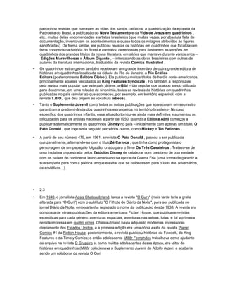 patrocinou revistas que narravam as vidas dos santos católicos, a quadrinização da epopéia da
Padroeira do Brasil, a publicação do Novo Testamento e da Vida de Jesus em quadrinhos ,
etc., muitas delas encomendadas a artistas brasileiros (que muitas vezes, por absoluta falta de
documentação, inventavam os acontecimentos e quase todos os milagres atribuídos às figuras
santificadas). De forma similar, ele publicou revistas de histórias em quadrinhos que focalizavam
fatos concretos da história do Brasil e contratou desenhistas para ilustrarem as versões em
quadrinhos dos grandes títulos da nossa literatura, em séries que manteve durante vários anos –
Edições Maravilhosas e Álbum Gigante , – intercalando as obras brasileiras com outras de
autores da literatura internacional, traduzidos da revista Comics Illustrated .
• Os quadrinhos estrangeiros também receberam um grande incentivo de outra grande editora de
histórias em quadrinhos localizada na cidade do Rio de Janeiro, a Rio Gráfica
Editora (posteriormente Editora Globo ). Ela publicou muitos títulos de heróis norte-americanos,
principalmente aqueles veiculados ao King Features Syndicate . Foi também a responsável
pela revista mais popular que este país já teve, a Gibi – tão popular que acabou sendo utilizada
para denominar, em uma relação de sinonímia, todas as revistas de histórias em quadrinhos
publicadas no país (similar ao que aconteceu, por exemplo, em território espanhol, com a
revista T.B.O., que deu origem ao vocábulo tebeos).
• Tanto o Suplemento Juvenil como todas as outras publicações que apareceram em seu rastro
garantiram a predominância dos quadrinhos estrangeiros no território brasileiro- No caso
específico dos quadrinhos infantis, essa situação tornou-se ainda mais definitiva e aumentou as
dificuldades para os artistas nacionais a partir de 1950, quando a Editora Abril começou a
publicar sistematicamente os quadrinhos Disney no país – inicialmente com apenas um título, O
Pato Donald , que logo seria seguido por vários outros, como Mickey e Tio Patinhas .
• A partir de seu número 479, em 1961, a revista O Pato Donald , passou a ser publicada
quinzenalmente, alternando-se com o títuloZé Carioca , que tinha como protagonista o
personagem de um papagaio folgazão, criado para o filme Os Três Cavaleiros . Tratava-se de
uma iniciativa orquestrada pelos Estúdios Disney de colaborar com o esforço de boa vontade
com os países do continente latino-americano na época da Guerra Fria (uma forma de garantir a
sua simpatia para com a política ianque e evitar que se baldeassem para o lado dos adversários,
os soviéticos...).
• 2.3
• Em 1940, o jornalista Assis Chateaubriand, lança a revista "O Gury" (mais tarde teria a grafia
alterada para "O Guri") com o subtítulo "O Filhote do Diário da Noite", para ser publicada no
jornal Diário da Noite, embora tenha registrado o nome da publicação desde 1938. A revista era
composta de várias publicações da editora americana Fiction House, que publicava revistas
especificas para cada gênero: aventuras espaciais, aventuras nas selvas, lutas, e foi a primeira
revista impressa em quatro cores. Chateaubriand havia adquirido modernas impressoras
diretamente dos Estados Unidos, e a primeira edição era uma cópia exata da revista Planet
Comics #1 da Fiction House; posteriormente, a revista publicou histórias da Fawcett, da King
Features e da Timely Comics; o então adolescente Millôr Fernandes trabalhava como ajudante
de arquivo na revista O Cruzeiro e, como muitos adolescentes dessa época, era leitor de
histórias em quadrinhos (Millôr colecionava o Suplemento Juvenil de Adolfo Aizen) e acabaria
sendo um colaborar da revista O Guri
 